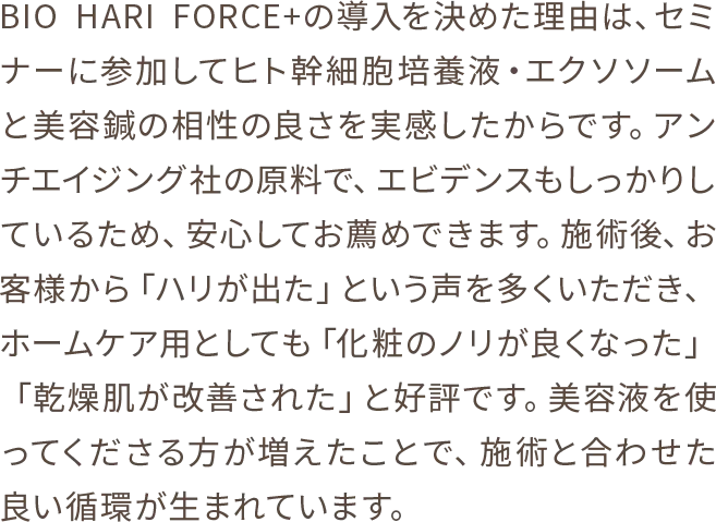 BIOHARIFORCE+の導入を決めた理由は、セミナーに参加してヒト幹細胞培養液・エクソソームと美容鍼の相性の良さを実感したからです。アンチエイジング社の原料で、エビデンスもしっかりしているため、安心してお薦めできます。施術後、お客様から「ハリが出た」という声を多くいただき、ホームケア用としても「化粧のノリが良くなった」「乾燥肌が改善された」と好評です。美容液を使ってくださる方が増えたことで、施術と合わせた良い循環が生まれています。