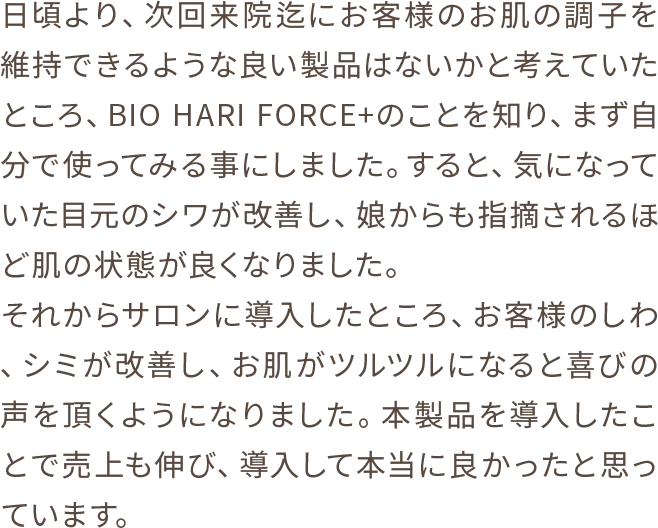 日頃より、次回来院迄にお客様のお肌の調子を維持できるような良い製品はないかと考えていたところ、BIO HARI FORCE+のことを知り、まず自分で使ってみる事にしました。すると、気になっていた目元のシワが改善し、娘からも指摘されるほど肌の状態が良くなりました。それからサロンに導入したところ、お客様のしわ、シミが改善し、お肌がツルツルになると喜びの声を頂くようになりました。本製品を導入したことで売上も伸び、導入して本当に良かったと思っています。