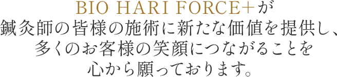 BIO HARI FORCE＋が鍼灸師の皆様の施術に新たな価値を提供し、多くのお客様の笑顔につながることを心から願っております。