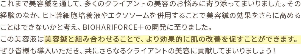 これまで美容鍼を通して、多くのクライアントの美容のお悩みに寄り添ってまいりました。その経験のなか、ヒト幹細胞培養液やエクソソームを併用することで美容鍼の効果をさらに高めることはできないかと考え、BIOHARIFORCE＋の開発に至りました。この美容液は美容鍼と組み合わせることで、より効果的に肌の改善を促すことができます。ぜひ皆様も導入いただき、共にさらなるクライアントの美容に貢献してまいりましょう！