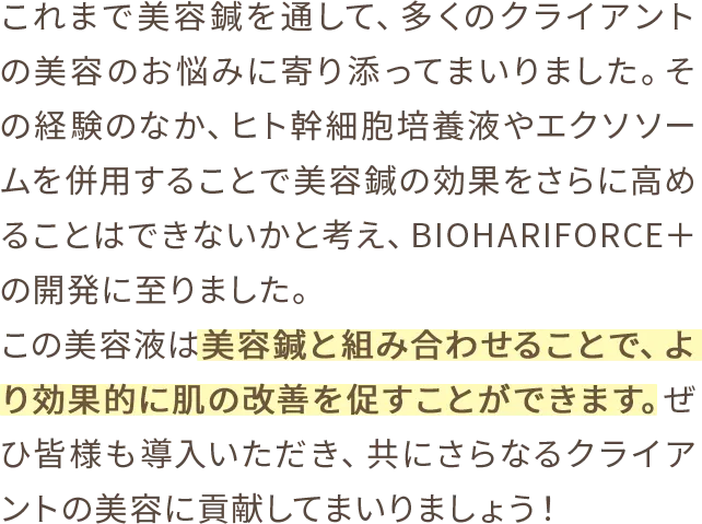 これまで美容鍼を通して、多くのクライアントの美容のお悩みに寄り添ってまいりました。その経験のなか、ヒト幹細胞培養液やエクソソームを併用することで美容鍼の効果をさらに高めることはできないかと考え、BIOHARIFORCE＋の開発に至りました。この美容液は美容鍼と組み合わせることで、より効果的に肌の改善を促すことができます。ぜひ皆様も導入いただき、共にさらなるクライアントの美容に貢献してまいりましょう！