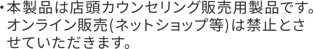 ・本製品は店頭カウンセリング販売用製品です。オンライン販売(ネットショップ等)は禁止とさせていただきます。