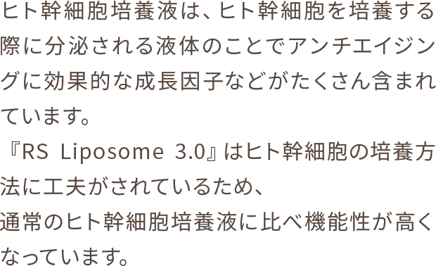 ヒト幹細胞培養液は、ヒト幹細胞を培養する際に分泌される液体のことでアンチエイジングに効果的な成長因子などがたくさん含まれています。『RS Liposome 3.0』はヒト幹細胞の培養方法に工夫がされているため、通常のヒト幹細胞培養液に比べ機能性が高くなっています。