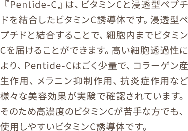 『Pentide-C』は、ビタミンCと浸透型ペプチドを結合したビタミンC誘導体です。浸透型ペプチドと結合することで、細胞内までビタミンCを届けることができます。高い細胞透過性により、Pentide-Cはごく少量で、コラーゲン産生作用、メラニン抑制作用、抗炎症作用など様々な美容効果が実験で確認されています。そのため高濃度のビタミンCが苦手な方でも、使用しやすいビタミンC誘導体です。