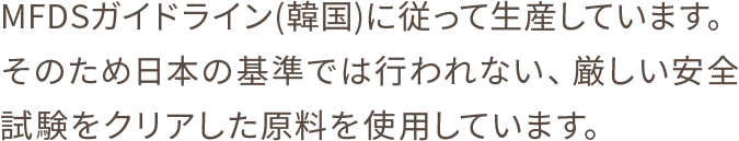 MFDSガイドライン(韓国)に従って生産しています。そのため日本の基準では行われない、厳しい安全試験をクリアした原料を使用しています。