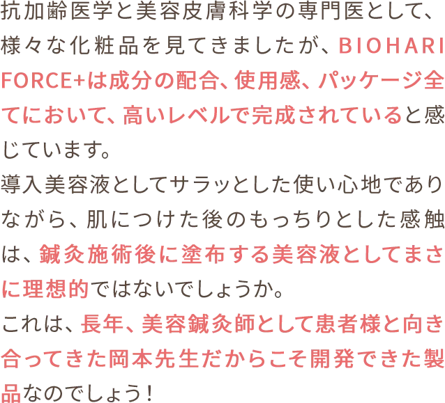 抗加齢医学と美容皮膚科学の専門医として、様々な化粧品を見てきましたが、BIOHARI FORCE+は成分の配合、使用感、パッケージ全てにおいて、高いレベルで完成されていると感じています。導入美容液としてサラッとした使い心地でありながら、肌につけた後のもっちりとした感触は、鍼灸施術後に塗布する美容液としてまさに理想的ではないでしょうか。これは、長年、美容鍼灸師として患者様と向き合ってきた岡本先生だからこそ開発できた製品なのでしょう！美容皮膚科医から見ても鍼灸師の皆さまに推奨できる商品です。