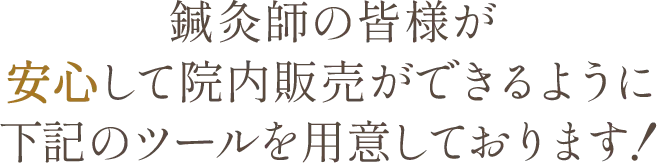 鍼灸師の皆様が安心して院内販売ができるように下記のツールを用意しております！