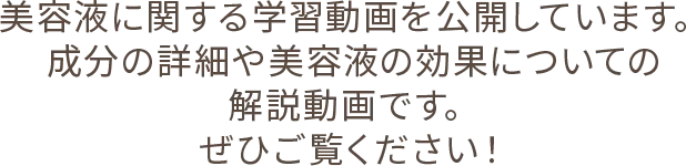 美容液に関する学習動画を公開しています。成分の詳細や美容液の効果についての解説動画です。ぜひご覧ください！