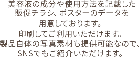 美容液の成分や使用方法を記載した販促チラシ、ポスターのデータを用意しております。印刷してご利用いただけます。製品自体の写真素材も提供可能なので、SNSでもご紹介いただけます。