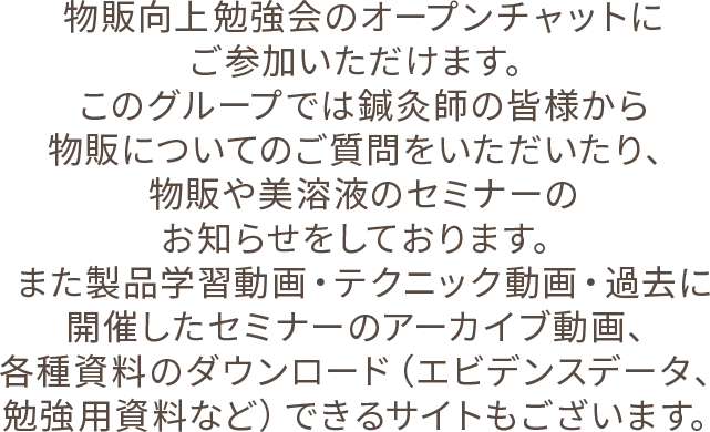 物販向上勉強会のオープンチャットにご参加いただけます。このグループでは鍼灸師の皆様から物販についてのご質問をいただいたり、物販や美溶液のセミナーのお知らせをしております。また製品学習動画・テクニック動画・過去に開催したセミナーのアーカイブ動画、各種資料のダウンロード（エビデンスデータ、勉強用資料など）できるサイトもございます。